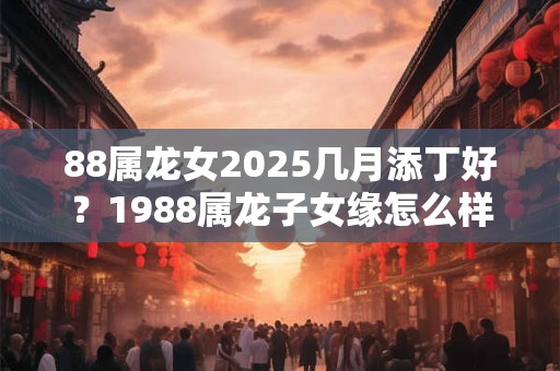 详细阅读:88属龙女2025几月添丁好?1988属龙子女缘怎么样? 88属龙女2025几月添丁好?1988属龙子女缘怎么样?