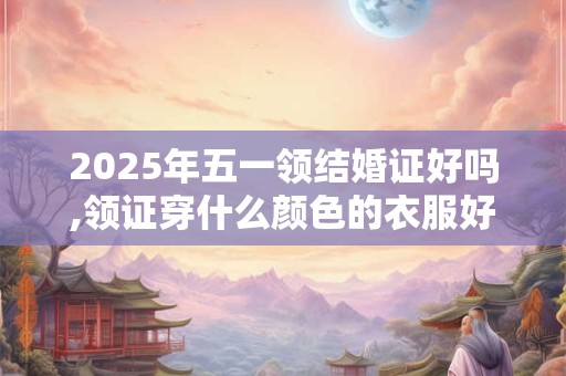 2025年五一领结婚证好吗,领证穿什么颜色的衣服好