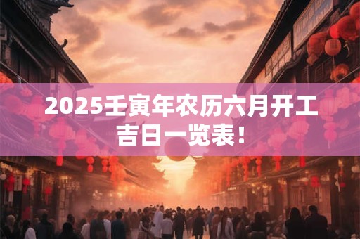 2025壬寅年农历六月开工吉日一览表！