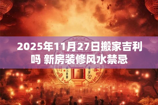 2025年11月27日搬家吉利吗 新房装修风水禁忌