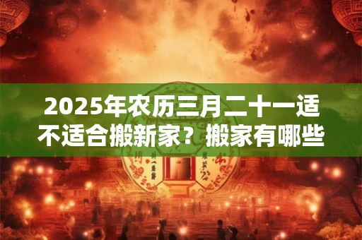 2025年农历三月二十一适不适合搬新家？搬家有哪些讲究？