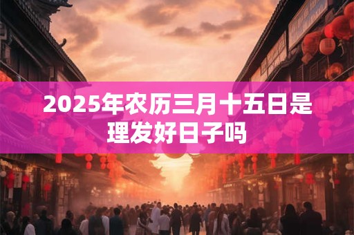 2025年农历三月十五日是理发好日子吗