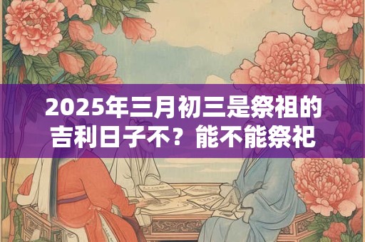2025年三月初三是祭祖的吉利日子不？能不能祭祀