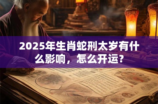 2025年生肖蛇刑太岁有什么影响，怎么开运？