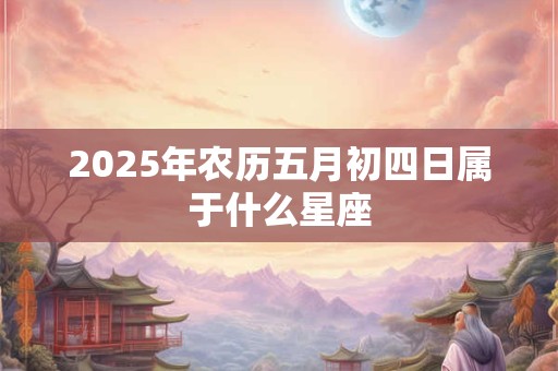 详细阅读:2025年农历五月初四日属于什么星座 2025年农历五月初四日属于什么星座