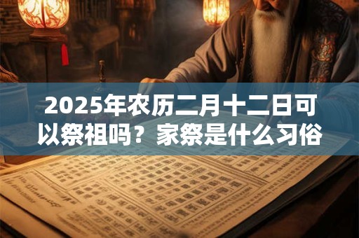 2025年农历二月十二日可以祭祖吗？家祭是什么习俗？