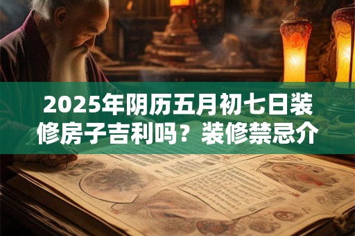 2025年阴历五月初七日装修房子吉利吗？装修禁忌介绍