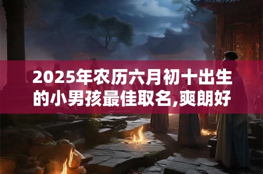 2025年农历六月初十出生的小男孩最佳取名,爽朗好听的名字