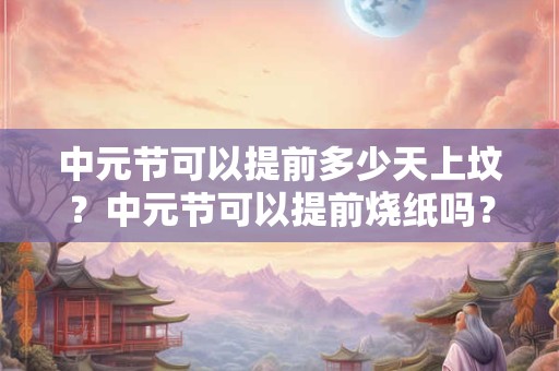 中元节可以提前多少天上坟？中元节可以提前烧纸吗？