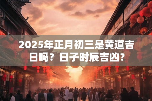 2025年正月初三是黄道吉日吗？日子时辰吉凶？