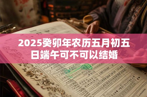 2025癸卯年农历五月初五日端午可不可以结婚