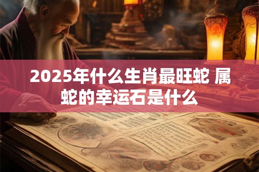 2025年什么生肖最旺蛇 属蛇的幸运石是什么
