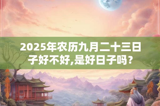 2025年农历九月二十三日子好不好,是好日子吗？
