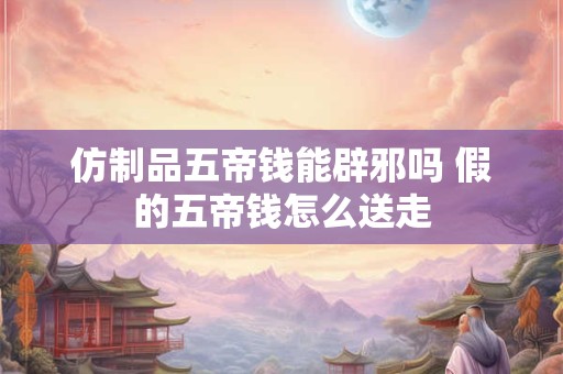 仿制品五帝钱能辟邪吗 假的五帝钱怎么送走