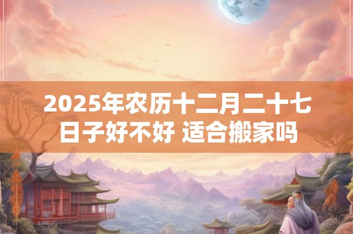 2025年农历十二月二十七日子好不好 适合搬家吗
