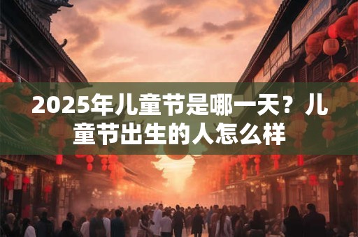 2025年儿童节是哪一天？儿童节出生的人怎么样
