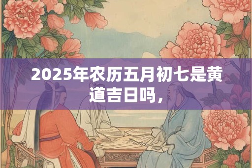 详细阅读:2025年农历五月初七是黄道吉日吗, 2025年农历五月初七是黄道吉日吗,