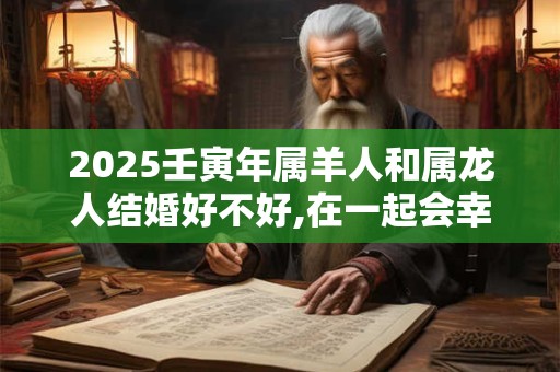 2025壬寅年属羊人和属龙人结婚好不好,在一起会幸福吗？