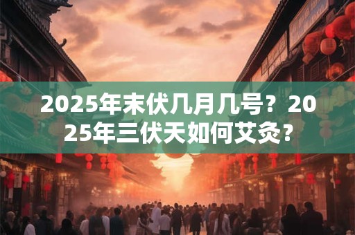 2025年末伏几月几号？2025年三伏天如何艾灸？