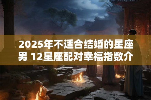 2025年不适合结婚的星座男 12星座配对幸福指数介绍