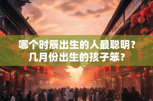 哪个时辰出生的人最聪明？几月份出生的孩子笨？