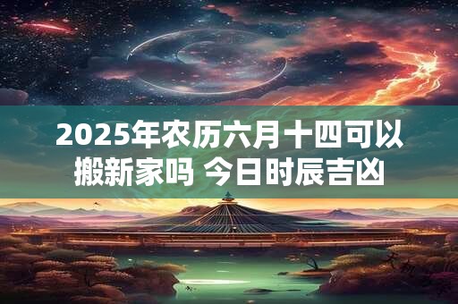 2025年农历六月十四可以搬新家吗 今日时辰吉凶
