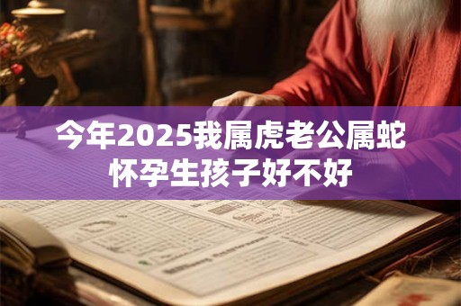今年2025我属虎老公属蛇怀孕生孩子好不好