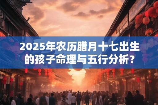 2025年农历腊月十七出生的孩子命理与五行分析？