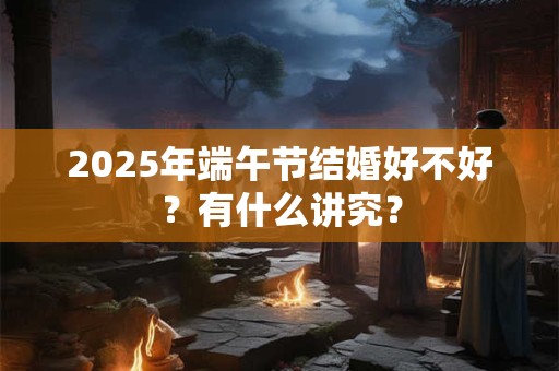 2025年端午节结婚好不好？有什么讲究？