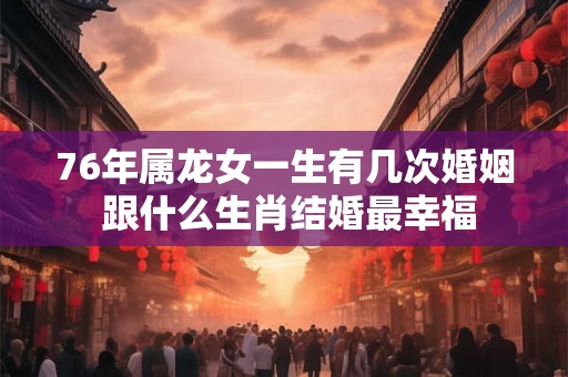 76年属龙女一生有几次婚姻 跟什么生肖结婚最幸福