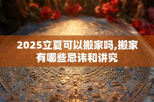 2025立夏可以搬家吗,搬家有哪些忌讳和讲究