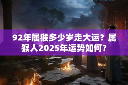 92年属猴多少岁走大运？属猴人2025年运势如何？