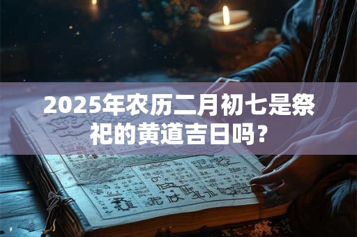 2025年农历二月初七是祭祀的黄道吉日吗？