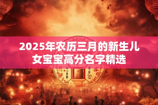 详细阅读:2025年农历三月的新生儿女宝宝高分名字精选 2025年农历三月的新生儿女宝宝高分名字精选