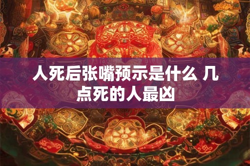 人死后张嘴预示是什么 几点死的人最凶