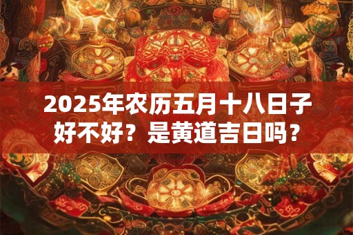 2025年农历五月十八日子好不好？是黄道吉日吗？