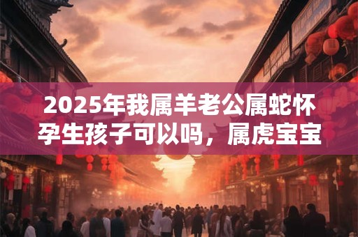 2025年我属羊老公属蛇怀孕生孩子可以吗，属虎宝宝几月出生好？