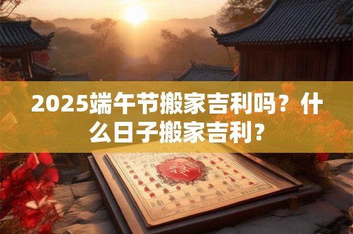 2025端午节搬家吉利吗？什么日子搬家吉利？