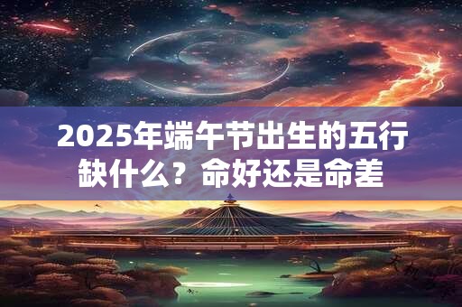 2025年端午节出生的五行缺什么？命好还是命差