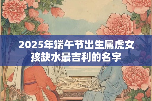 2025年端午节出生属虎女孩缺水最吉利的名字
