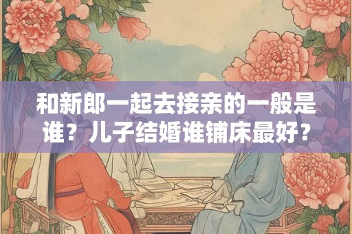 详细阅读:和新郎一起去接亲的一般是谁?儿子结婚谁铺床最好? 和新郎一起去接亲的一般是谁?儿子结婚谁铺床最好?