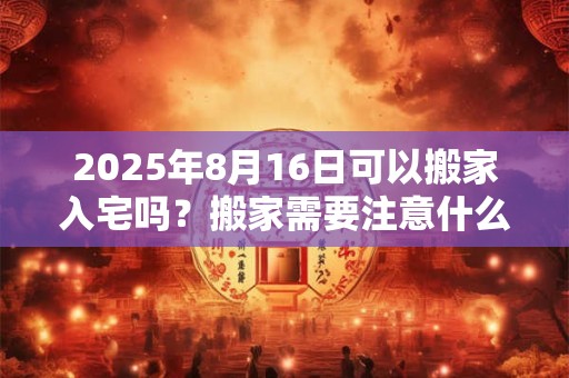 2025年8月16日可以搬家入宅吗？搬家需要注意什么？
