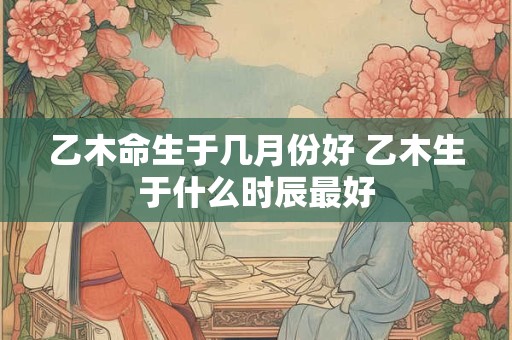 乙木命生于几月份好 乙木生于什么时辰最好