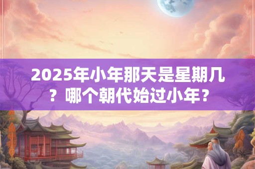 2025年小年那天是星期几？哪个朝代始过小年？