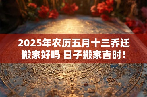 2025年农历五月十三乔迁搬家好吗 日子搬家吉时！