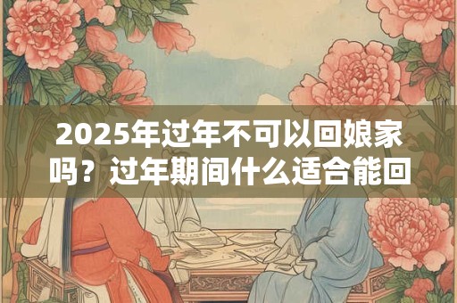 2025年过年不可以回娘家吗？过年期间什么适合能回娘家？