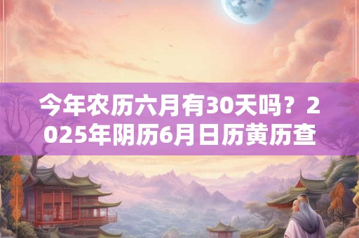 今年农历六月有30天吗？2025年阴历6月日历黄历查询
