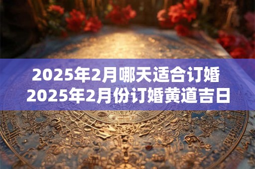 2025年2月哪天适合订婚 2025年2月份订婚黄道吉日