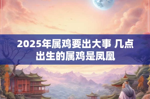 2025年属鸡要出大事 几点出生的属鸡是凤凰
