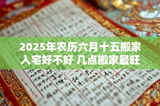 2025年农历六月十五搬家入宅好不好 几点搬家最旺